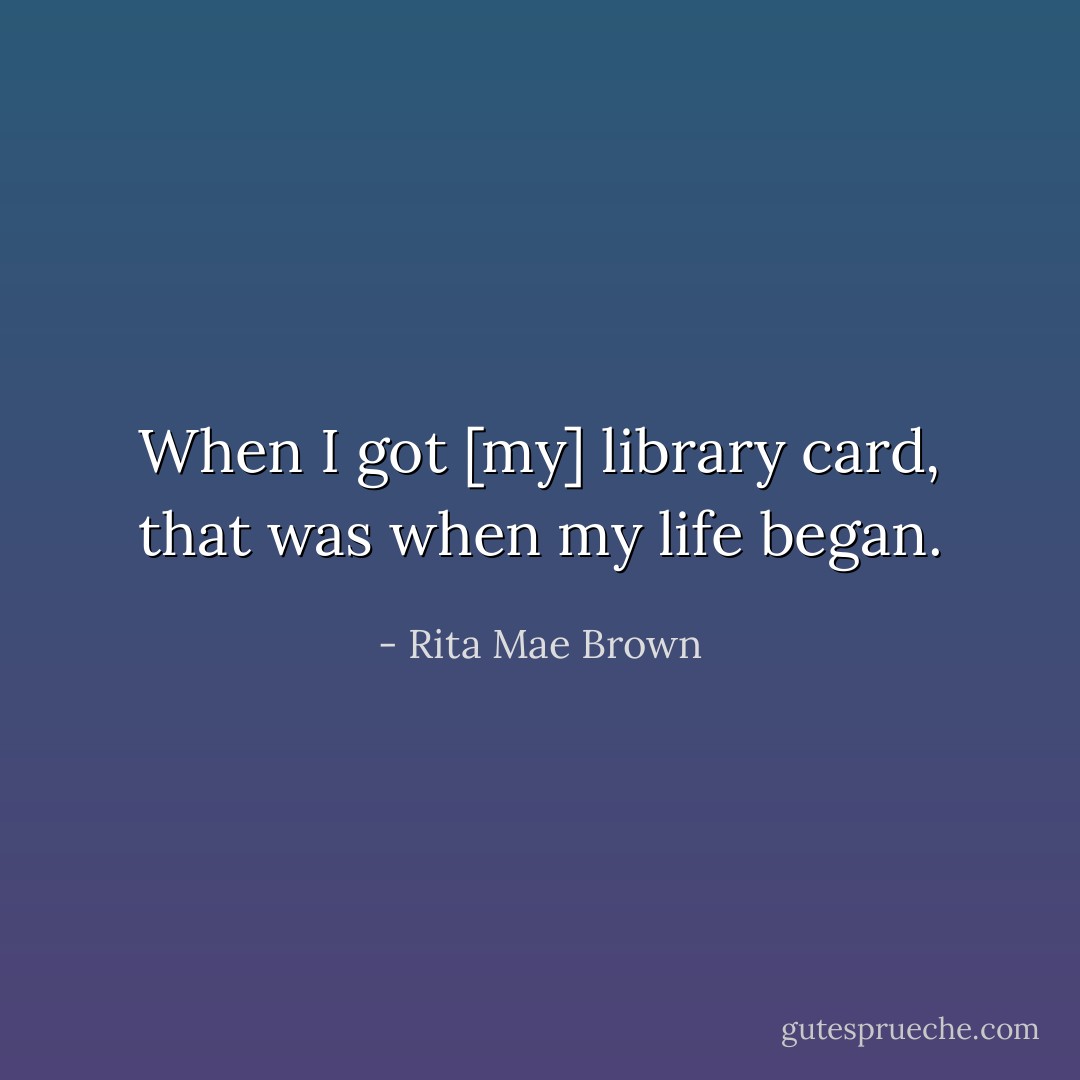 When I got [my] library card, that was when my life began. - Rita Mae Brown