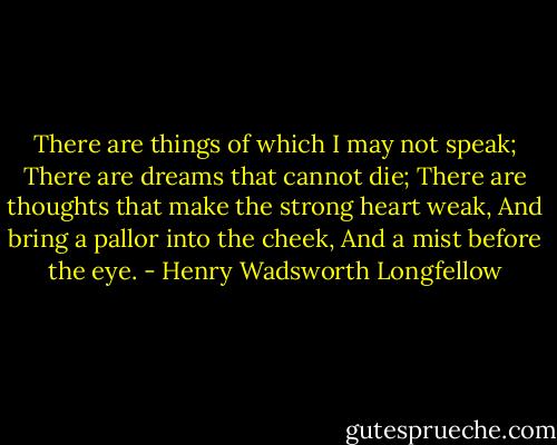 There are things of which I may not speak;<br />There are dreams that cannot die;<br />There are thoughts that make the strong heart weak,<br />And bring a pallor into the cheek,<br />And a mist before the eye. - Henry Wadsworth Longfellow
