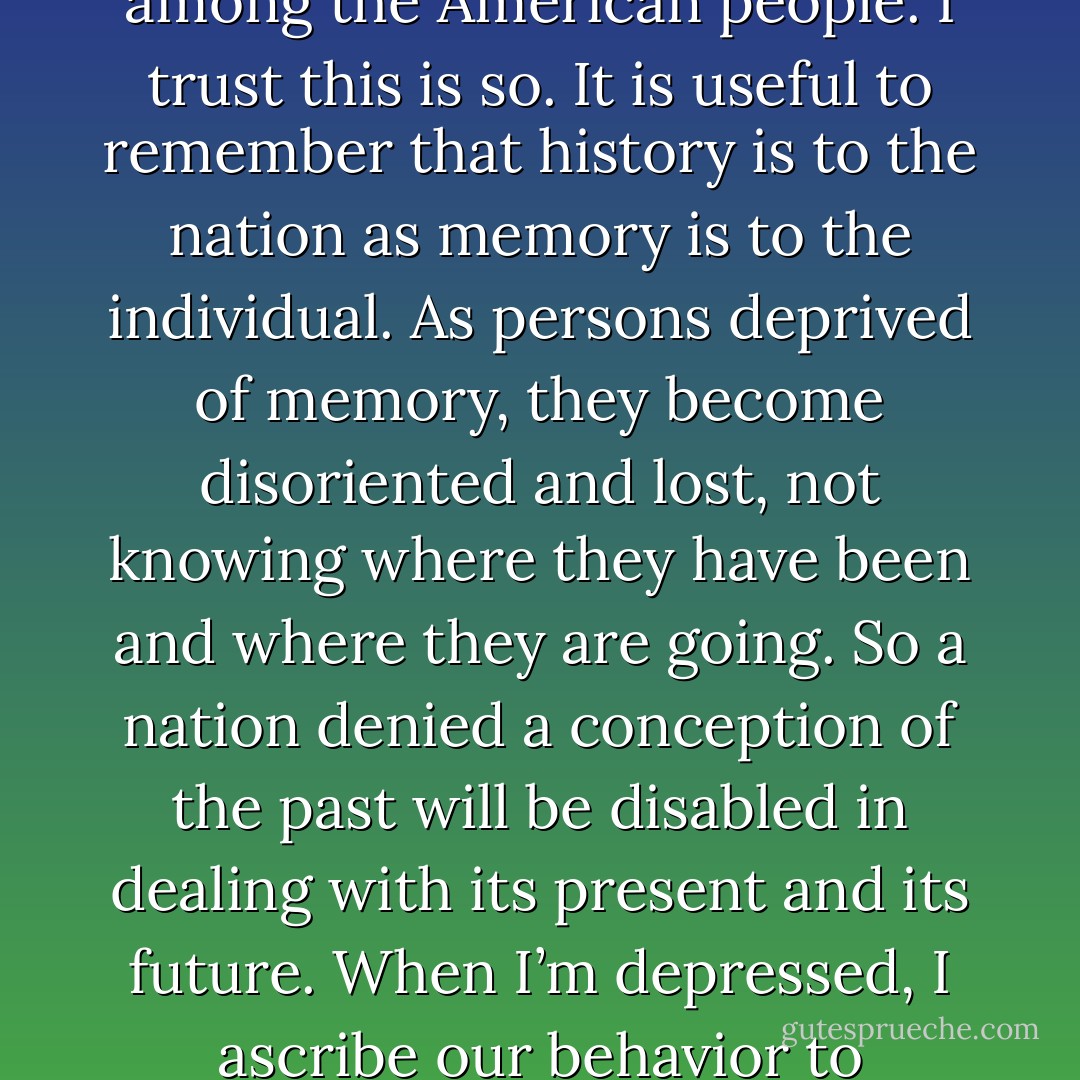 This isn’t a matter for the eyes, it is a matter for the heart. Many signs point to a growing historical consciousness among the American people. I trust this is so. It is useful to remember that history is to the nation as memory is to the individual. As persons deprived of memory, they become disoriented and lost, not knowing where they have been and where they are going. So a nation denied a conception of the past will be disabled in dealing with its present and its future. When I’m depressed, I ascribe our behavior to stupidity, the stupidity of our leadership, the stupidity of our culture. - Arthur M. Schlesinger Jr.
