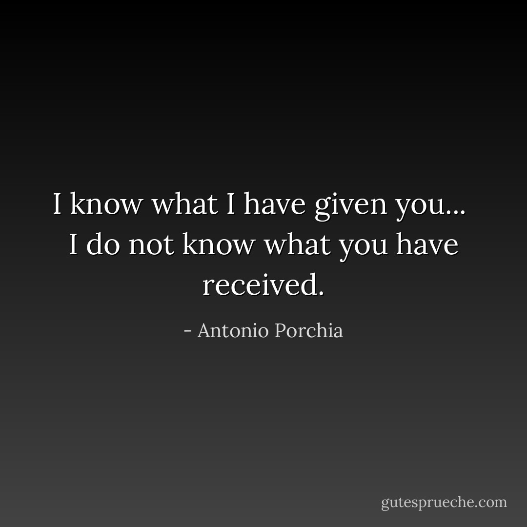 I know what I have given you... <br />I do not know what you have received. - Antonio Porchia