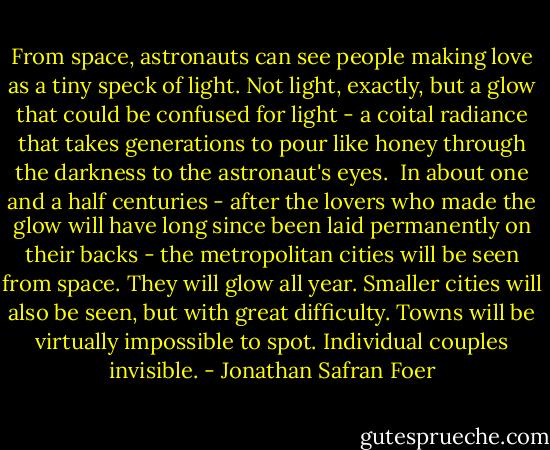 From space, astronauts can see people making love as a tiny speck of light. Not light, exactly, but a glow that could be confused for light - a coital radiance that takes generations to pour like honey through the darkness to the astronaut's eyes.<br /><br />In about one and a half centuries - after the lovers who made the glow will have long since been laid permanently on their backs - the metropolitan cities will be seen from space. They will glow all year. Smaller cities will also be seen, but with great difficulty. Towns will be virtually impossible to spot. Individual couples invisible. - Jonathan Safran Foer