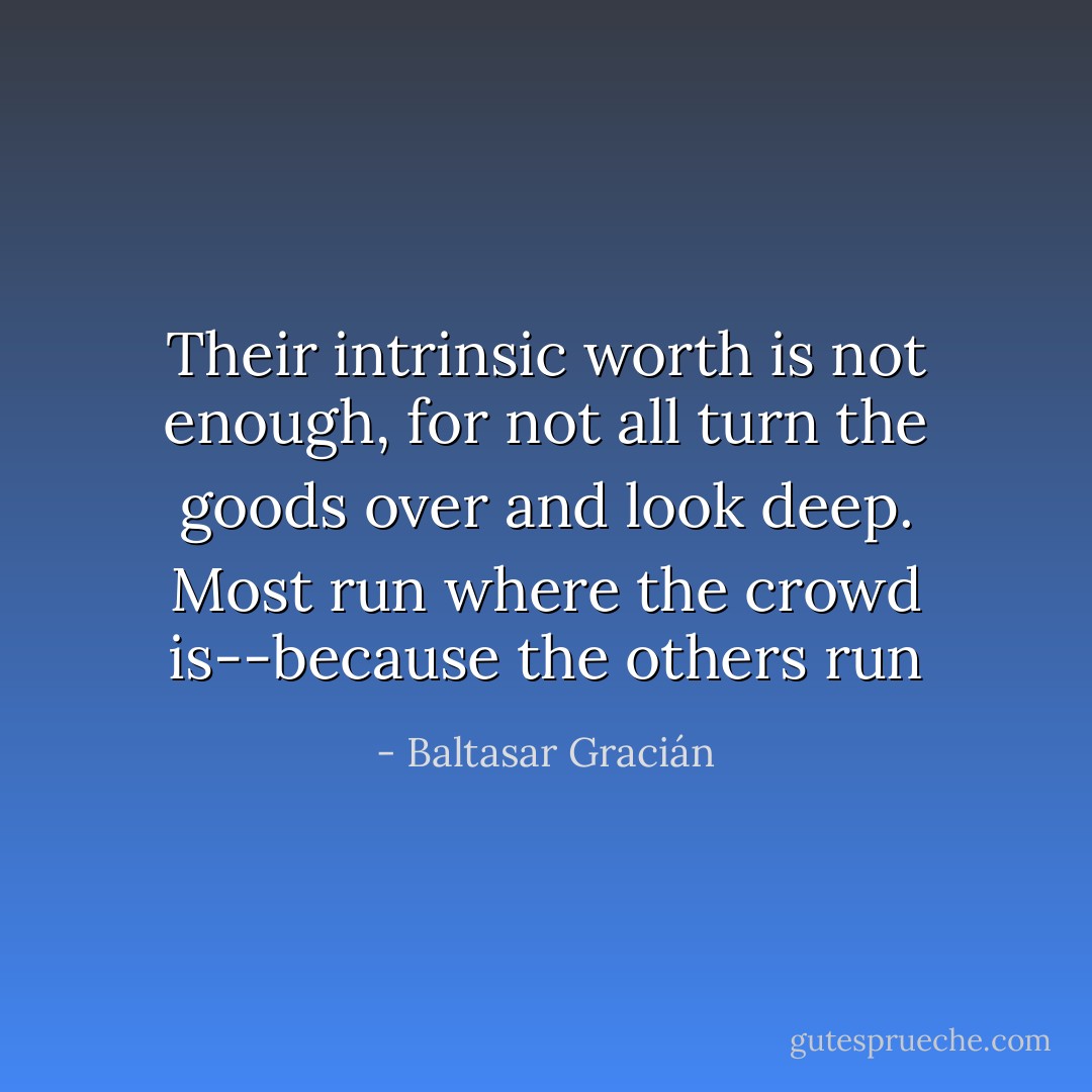 Their intrinsic worth is not enough, for not all turn the goods over and look deep. Most run where the crowd is--because the others run - Baltasar Gracián
