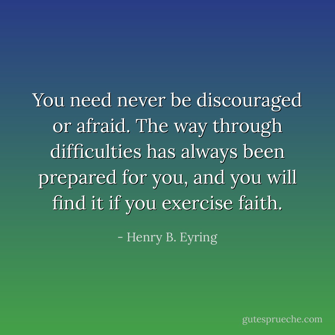You need never be discouraged or afraid. The way through difficulties has always been prepared for you, and you will find it if you exercise faith. - Henry B. Eyring