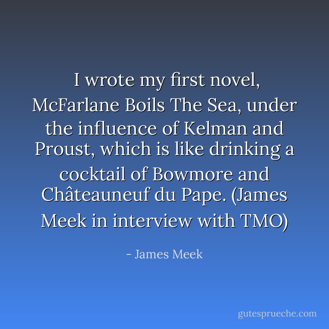  I wrote my first novel, McFarlane Boils The Sea, under the influence of Kelman and Proust, which is like drinking a cocktail of Bowmore and Châteauneuf du Pape.<br />(<a href="http://www.threemonkeysonline.com/als/_james_meek_peoples_act_of_love.html" title="James Meek" target="_blank" rel="nofollow noopener">James Meek in interview with TMO</a>) - James Meek