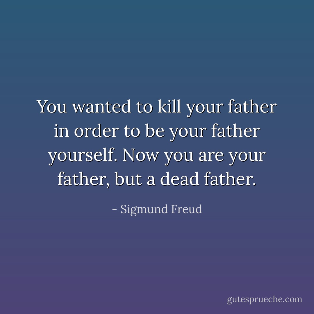 You wanted to kill your father in order to be your father yourself. Now you are your father, but a dead father. - Sigmund Freud
