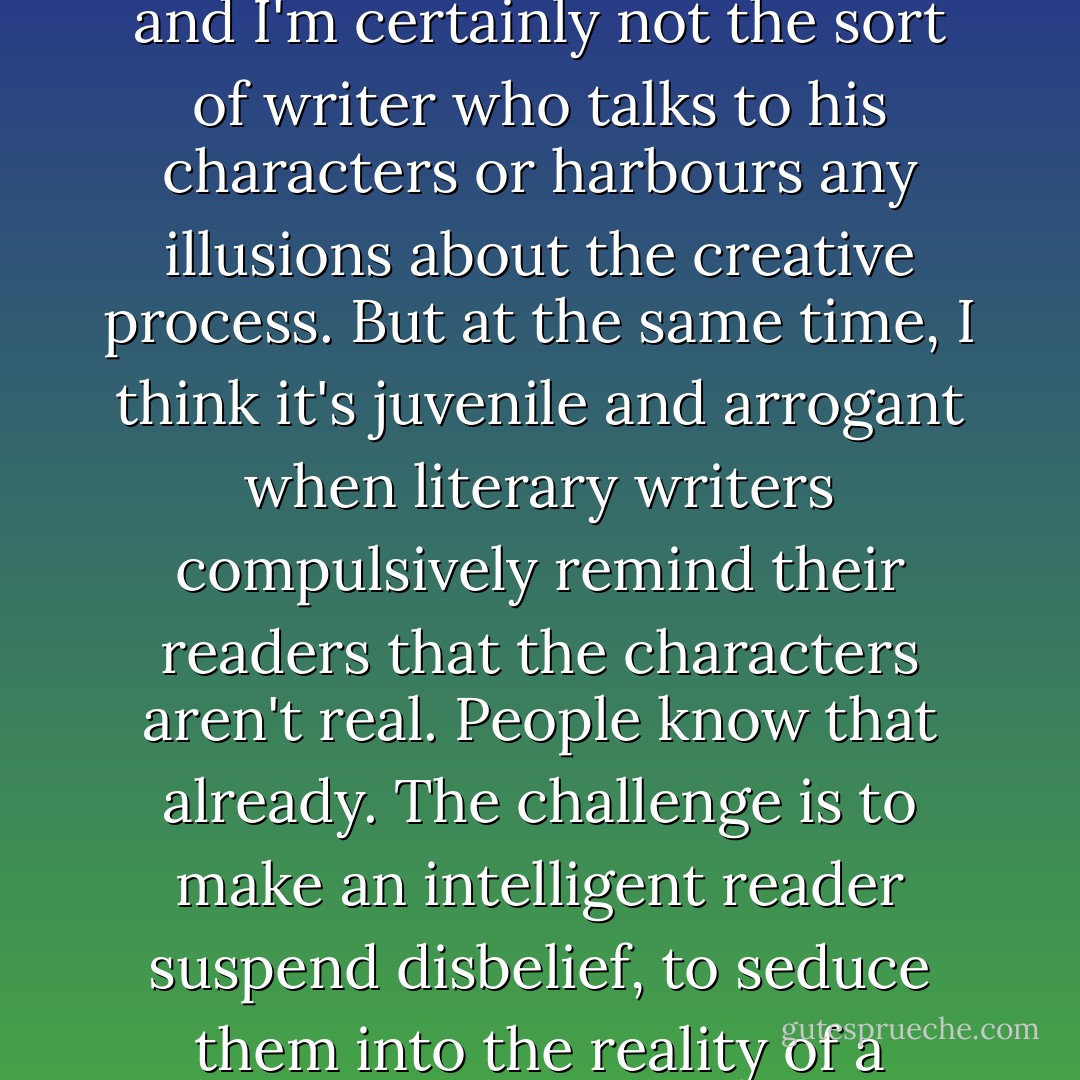 Of course I know that the twins are only words on a page, and I'm certainly not the sort of writer who talks to his characters or harbours any illusions about the creative process. But at the same time, I think it's juvenile and arrogant when literary writers compulsively remind their readers that the characters aren't real. People know that already. The challenge is to make an intelligent reader suspend disbelief, to seduce them into the reality of a narrative. - Michel Faber