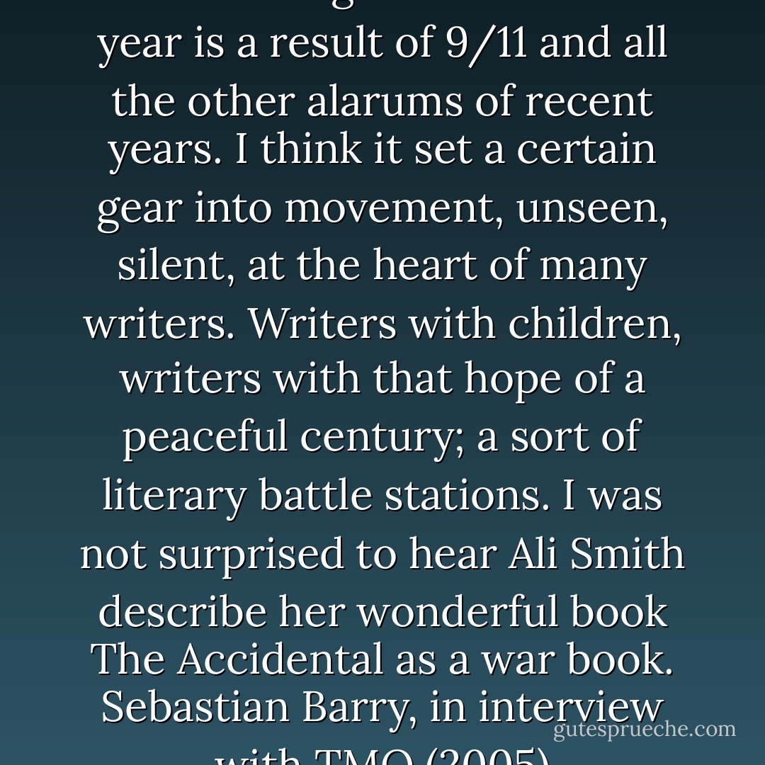 But I suspect the reported number of good novels this year is a result of 9/11 and all the other alarums of recent years. I think it set a certain gear into movement, unseen, silent, at the heart of many writers. Writers with children, writers with that hope of a peaceful century; a sort of literary battle stations. I was not surprised to hear <a href="https://www.goodreads.com/search/search?q=Ali%20Smith" title="Ali Smith" rel="nofollow noopener">Ali Smith</a> describe her wonderful book <a href="https://www.goodreads.com/search/search?q=The%20Accidental" title="The Accidental" rel="nofollow noopener">The Accidental</a> as a war book.<br /><a href="http://www.threemonkeysonline.com/als/_a_long_long_way_sebastian_barry_interview.html" rel="nofollow noopener">Sebastian Barry, in interview with TMO (2005)</a> - Sebastian Barry