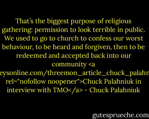 That’s the biggest purpose of religious gathering: permission to look terrible in public. We used to go to church to confess our worst behaviour, to be heard and forgiven, then to be redeemed and accepted back into our community<br /><a href="http://www.threemonkeysonline.com/threemon_article_chuck_palahniuk_haunted_interview.htm" rel="nofollow noopener">Chuck Palahniuk in interview with TMO</a> - Chuck Palahniuk