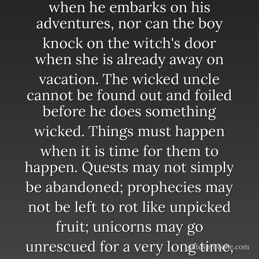 The true secret in being a hero lies in knowing the order of things. The swineherd cannot already be wed to the princess when he embarks on his adventures, nor can the boy knock on the witch's door when she is already away on vacation. The wicked uncle cannot be found out and foiled before he does something wicked. Things must happen when it is time for them to happen. Quests may not simply be abandoned; prophecies may not be left to rot like unpicked fruit; unicorns may go unrescued for a very long time, but not forever. The happy ending cannot come in the middle of the story. - Peter S. Beagle
