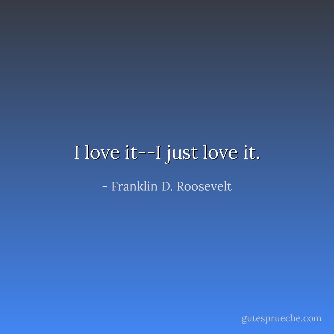 I love it--I just love it. - Franklin D. Roosevelt