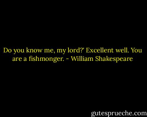 Do you know me, my lord?'<br />Excellent well. You are a fishmonger. - William Shakespeare
