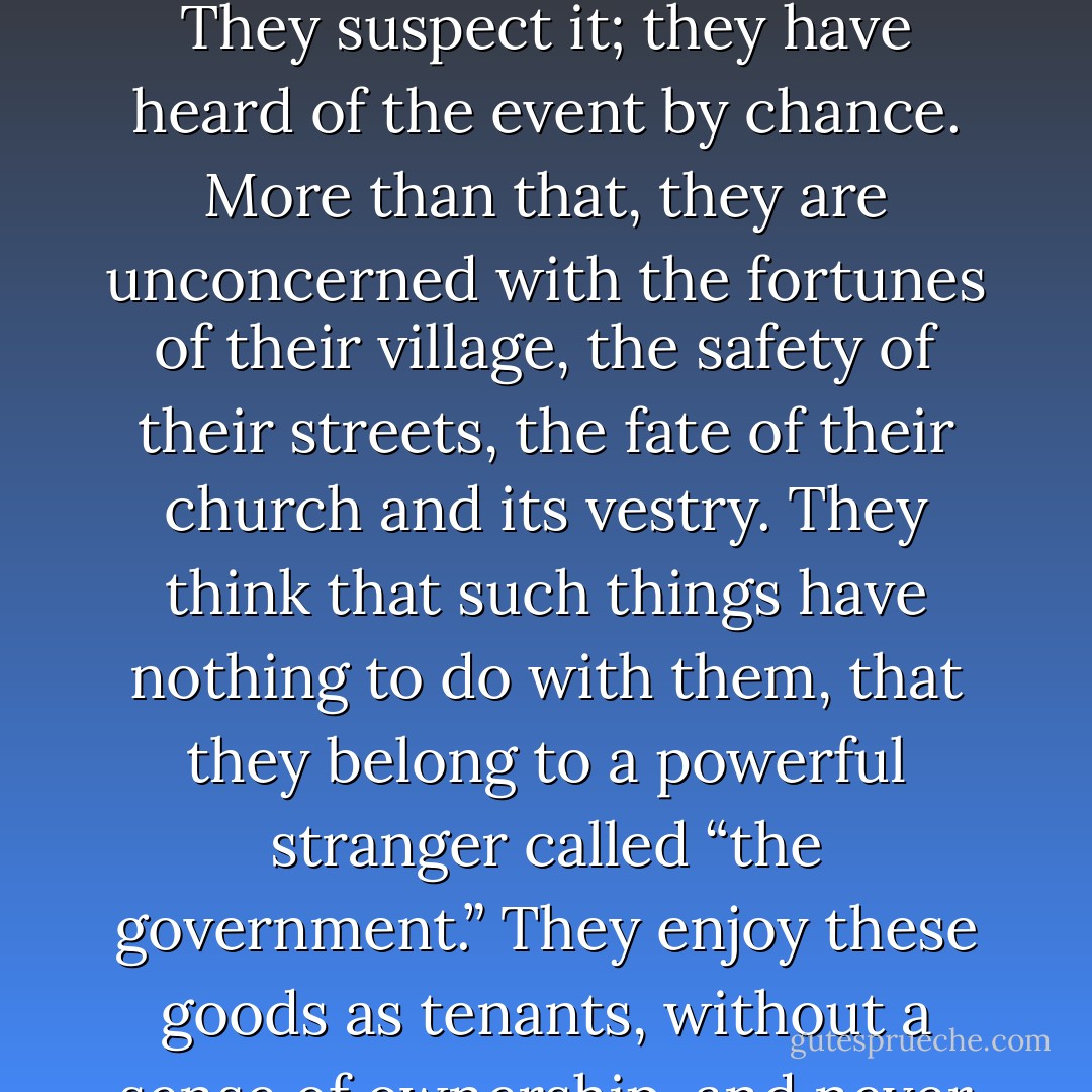 What good does it do me, after all, if an ever-watchful authority keeps an eye out to ensure that my pleasures will be tranquil and races ahead of me to ward off all danger, sparing me the need even to think about such things, if that authority, even as it removes the smallest thorns from my path, is also absolute master of my liberty and my life; if it monopolizes vitality and existence to such a degree that when it languishes, everything around it must also languish; when it sleeps, everything must also sleep; and when it dies, everything must also perish?<br /><br />There are some nations in Europe whose inhabitants think of themselves in a sense as colonists, indifferent to the fate of the place they live in. The greatest changes occur in their country without their cooperation. They are not even aware of precisely what has taken place. They suspect it; they have heard of the event by chance. More than that, they are unconcerned with the fortunes of their village, the safety of their streets, the fate of their church and its vestry. They think that such things have nothing to do with them, that they belong to a powerful stranger called “the government.” They enjoy these goods as tenants, without a sense of ownership, and never give a thought to how they might be improved. They are so divorced from their own interests that even when their own security and that of their children is finally compromised, they do not seek to avert the danger themselves but cross their arms and wait for the nation as a whole to come to their aid. Yet as utterly as they sacrifice their own free will, they are no fonder of obedience than anyone else. They submit, it is true, to the whims of a clerk, but no sooner is force removed than they are glad to defy the law as a defeated enemy. Thus one finds them ever wavering between servitude and license.<br /><br />When a nation has reached this point, it must either change its laws and mores or perish, for the well of public virtue has run dry: in such a place one no longer finds citizens but only subjects. - Alexis de Tocqueville