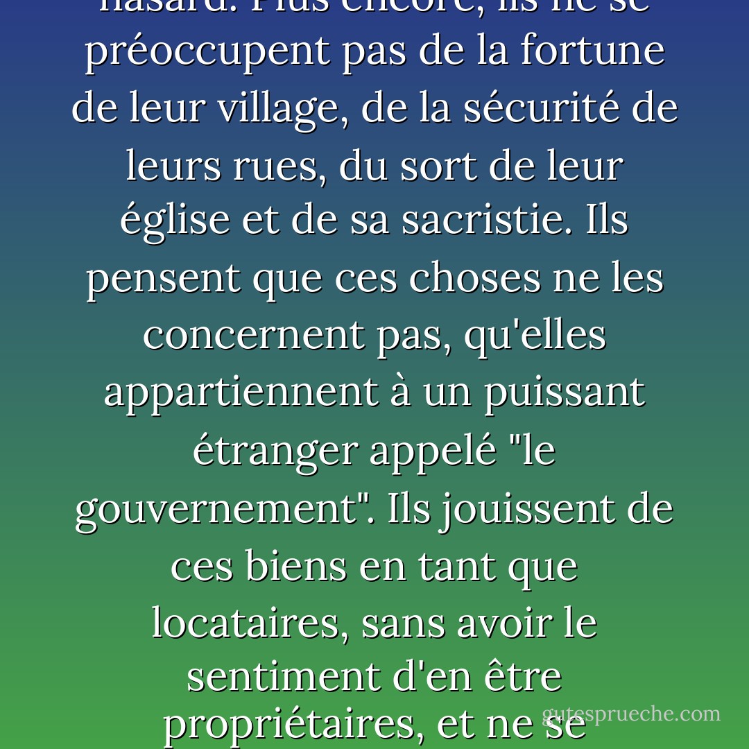 À quoi bon, en effet, qu'une autorité toujours vigilante veille à la tranquillité de mes plaisirs et court devant moi pour écarter tout danger, m'épargnant même d'y penser, si cette autorité, tout en écartant de mon chemin les moindres épines, est aussi maîtresse absolue de ma liberté et de ma vie ; si elle monopolise la vitalité et l'existence au point que, lorsqu'elle languit, tout ce qui l'entoure doit aussi langir ; lorsqu'elle dort, tout doit aussi dormir ; et lorsqu'elle meurt, tout doit aussi périr ?<br /><br />Il existe en Europe des nations dont les habitants se considèrent en quelque sorte comme des colons, indifférents au sort du lieu qu'ils habitent. Les plus grands changements se produisent dans leur pays sans leur coopération. Ils ne sont même pas conscients de ce qui s'est passé. Ils s'en doutent, ils en ont entendu parler par hasard. Plus encore, ils ne se préoccupent pas de la fortune de leur village, de la sécurité de leurs rues, du sort de leur église et de sa sacristie. Ils pensent que ces choses ne les concernent pas, qu'elles appartiennent à un puissant étranger appelé "le gouvernement". Ils jouissent de ces biens en tant que locataires, sans avoir le sentiment d'en être propriétaires, et ne se demandent jamais comment ils pourraient être améliorés. Ils sont tellement détachés de leurs propres intérêts que même lorsque leur propre sécurité et celle de leurs enfants est finalement compromise, ils ne cherchent pas à écarter le danger eux-mêmes, mais se croisent les bras et attendent que la nation dans son ensemble leur vienne en aide. Pourtant, s'ils sacrifient totalement leur libre arbitre, ils ne sont pas plus friands d'obéissance que n'importe qui d'autre. Ils se soumettent, il est vrai, aux caprices d'un greffier, mais à peine la force leur est-elle retirée qu'ils sont heureux de défier la loi comme un ennemi vaincu. Quand une nation en est là, elle doit changer ses lois et ses mœurs ou périr, car le puits de la vertu publique s'est tari : dans un tel endroit, on ne trouve plus de citoyens, mais seulement des sujets. - Alexis de Tocqueville
