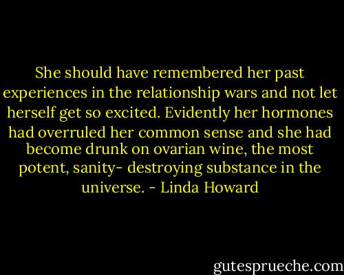 She should have remembered her past experiences in the relationship wars and not let herself get so excited. Evidently her hormones had overruled her common sense and she had become drunk on ovarian wine, the most potent, sanity- destroying substance in the universe. - Linda Howard