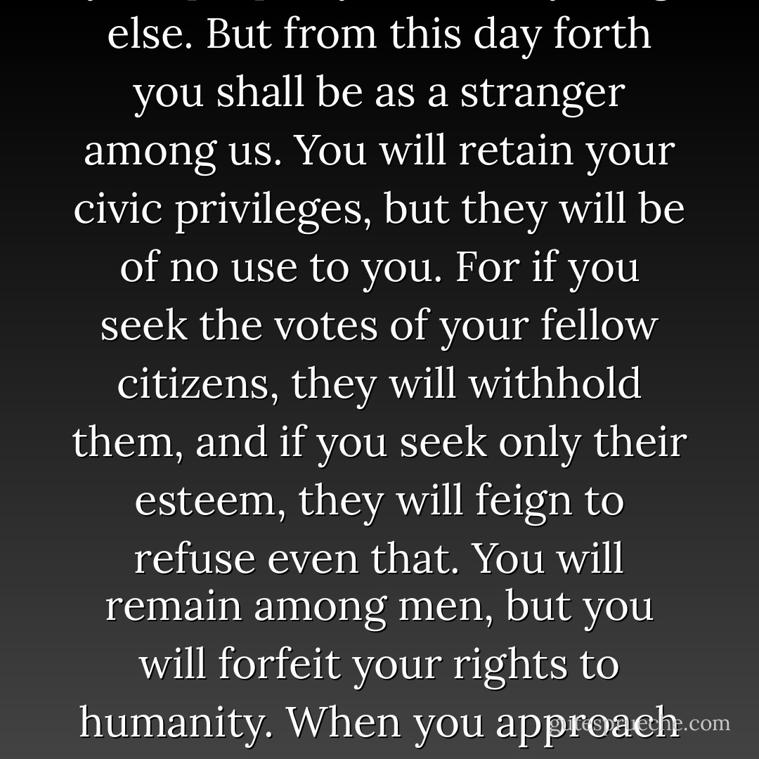 <b>Tyranny in democratic republics does not proceed in the same way, however. It ignores the body and goes straight for the soul.</b> The master no longer says: You will think as I do or die. He says: You are free not to think as I do. You may keep your life, your property, and everything else. But from this day forth you shall be as a stranger among us. You will retain your civic privileges, but they will be of no use to you. For if you seek the votes of your fellow citizens, they will withhold them, and if you seek only their esteem, they will feign to refuse even that. You will remain among men, but you will forfeit your rights to humanity. When you approach your fellow creatures, they will shun you as one who is impure. And even those who believe in your innocence will abandon you, lest they, too, be shunned in turn. <b>Go in peace, I will not take your life, but the life I leave you with is worse than death.</b> - Alexis de Tocqueville