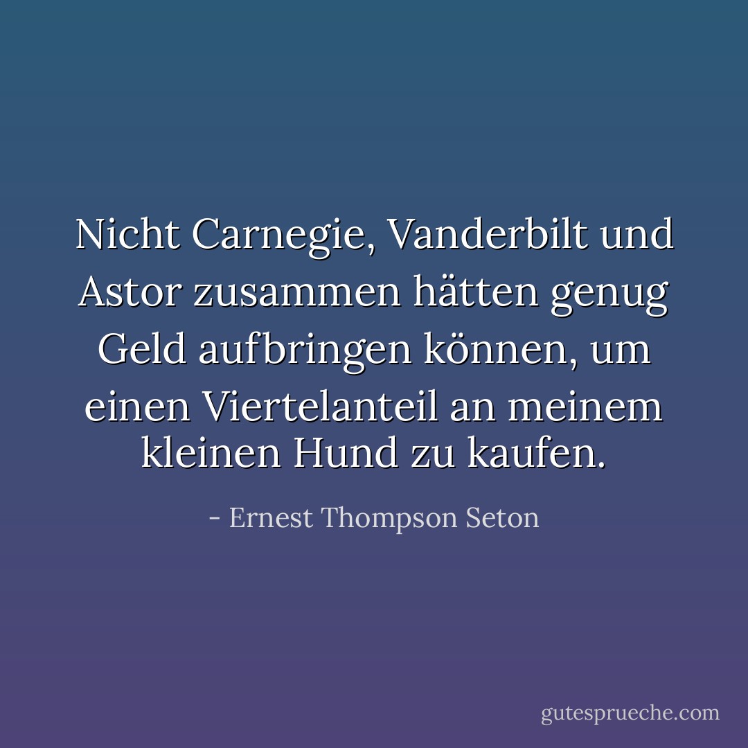 Nicht Carnegie, Vanderbilt und Astor zusammen hätten genug Geld aufbringen können, um einen Viertelanteil an meinem kleinen Hund zu kaufen. - Ernest Thompson Seton<