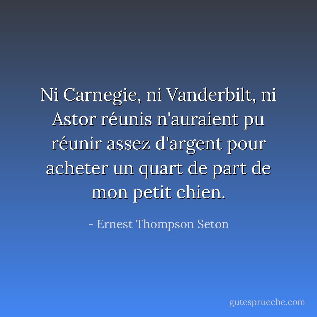 Ni Carnegie, ni Vanderbilt, ni Astor réunis n'auraient pu réunir assez d'argent pour acheter un quart de part de mon petit chien. - Ernest Thompson Seton