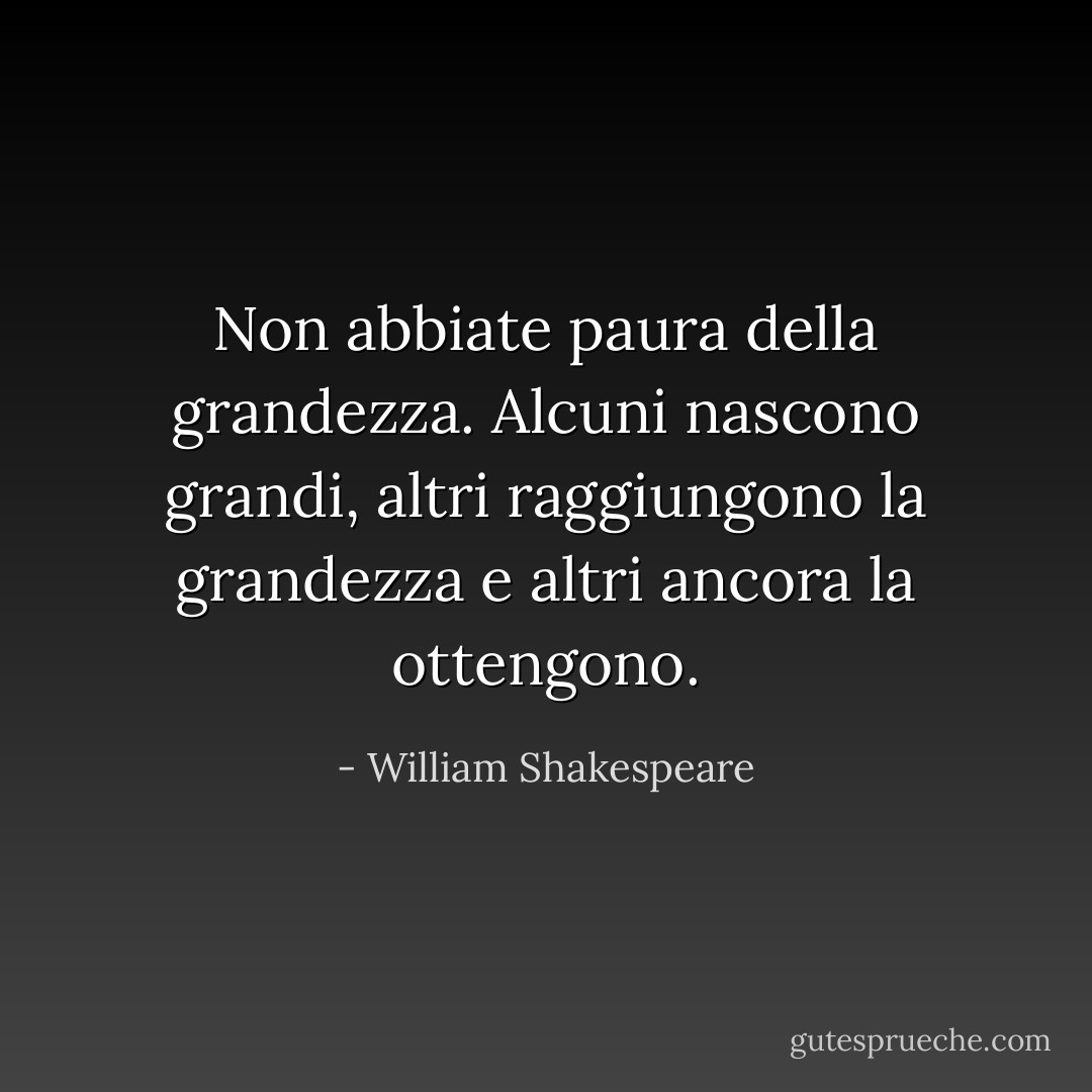 Non abbiate paura della grandezza. Alcuni nascono grandi, altri raggiungono la grandezza e altri ancora la ottengono. - William Shakespeare