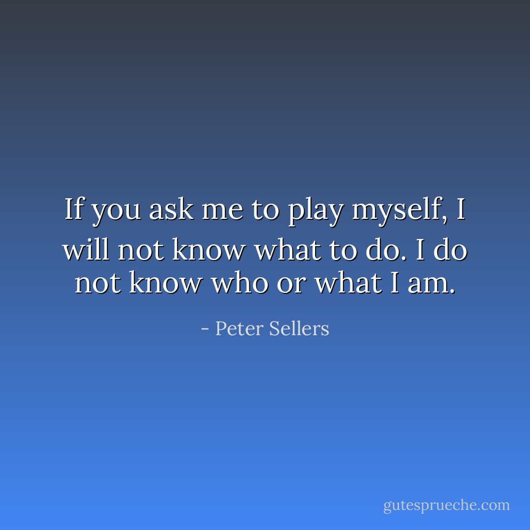 If you ask me to play myself, I will not know what to do. I do not know who or what I am. - Peter Sellers