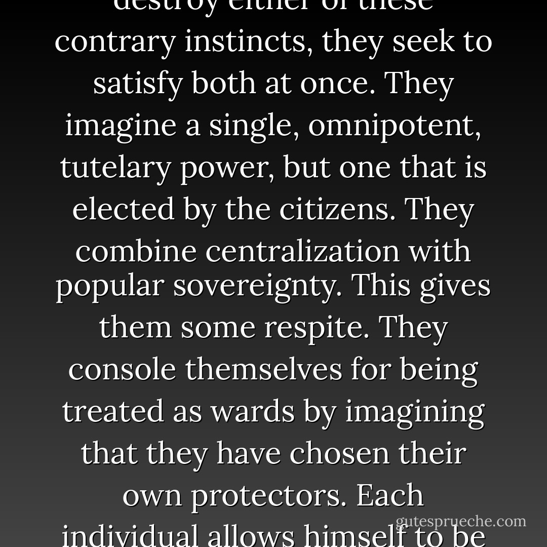 Our contemporaries are constantly wracked by two warring passions: they feel the need to be led and the desire to remain free. Unable to destroy either of these contrary instincts, they seek to satisfy both at once. They imagine a single, omnipotent, tutelary power, but one that is elected by the citizens. They combine centralization with popular sovereignty. This gives them some respite. They console themselves for being treated as wards by imagining that they have chosen their own protectors. <b>Each individual allows himself to be clapped in chains because that the other end of the chain is held not by a man or a class but by the people themselves.</b> - Alexis de Tocqueville