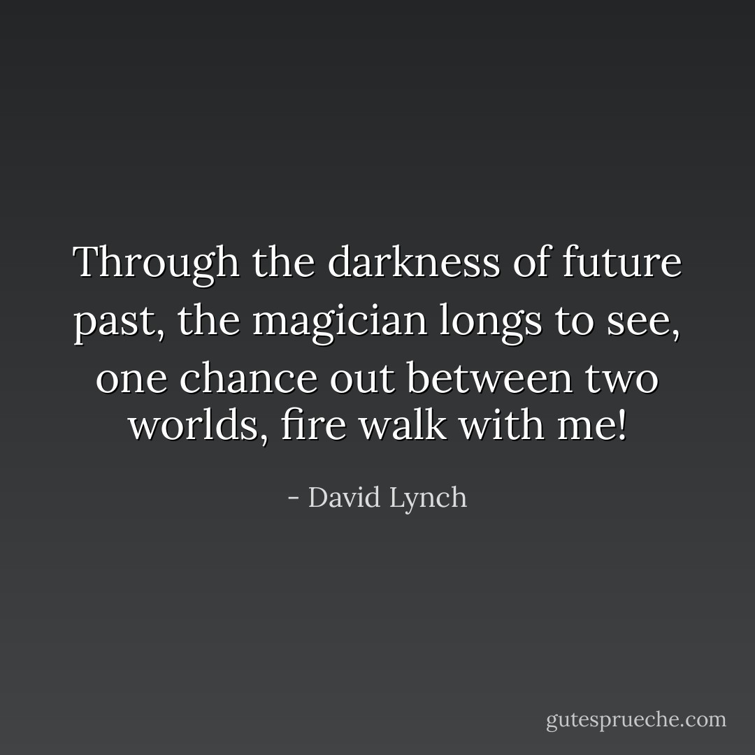 Through the darkness of future past, the magician longs to see, one chance out between two worlds, fire walk with me! - David Lynch
