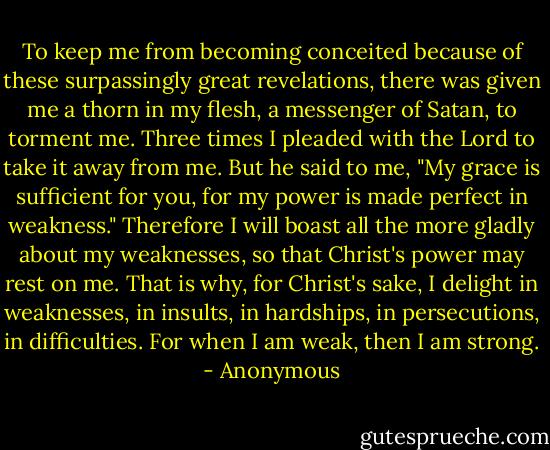 To keep me from becoming conceited because of these surpassingly great revelations, there was given me a thorn in my flesh, a messenger of Satan, to torment me. Three times I pleaded with the Lord to take it away from me. But he said to me, "My grace is sufficient for you, for my power is made perfect in weakness." Therefore I will boast all the more gladly about my weaknesses, so that Christ's power may rest on me. That is why, for Christ's sake, I delight in weaknesses, in insults, in hardships, in persecutions, in difficulties. For when I am weak, then I am strong. - Anonymous