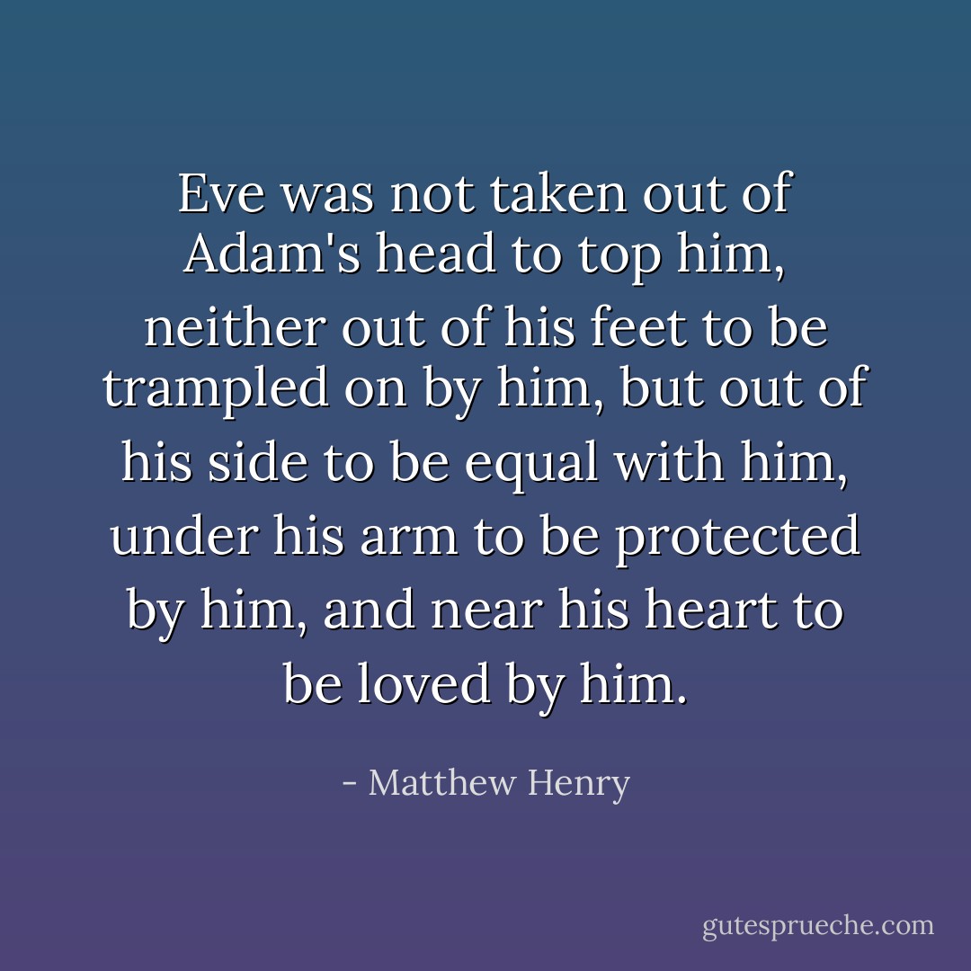 Eve was not taken out of Adam's head to top him, neither out of his feet to be trampled on by him, but out of his side to be equal with him, under his arm to be protected by him, and near his heart to be loved by him. - Matthew Henry