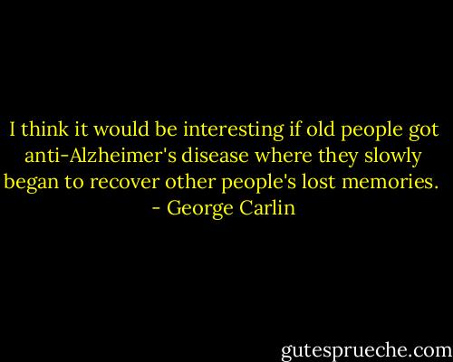 I think it would be interesting if old people got anti-Alzheimer's disease where they slowly began to recover other people's lost memories.  - George Carlin