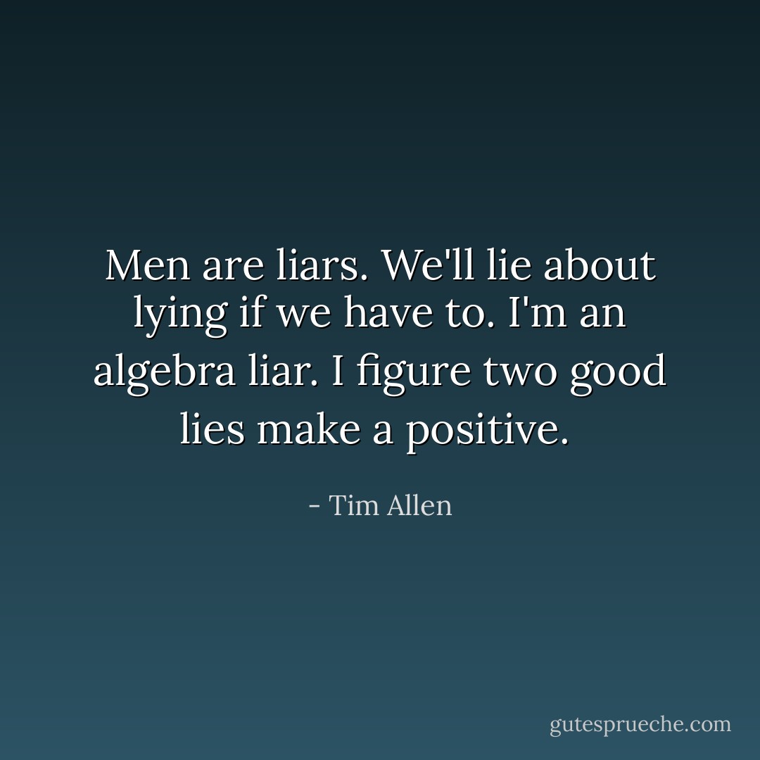 Men are liars. We'll lie about lying if we have to. I'm an algebra liar. I figure two good lies make a positive.  - Tim Allen
