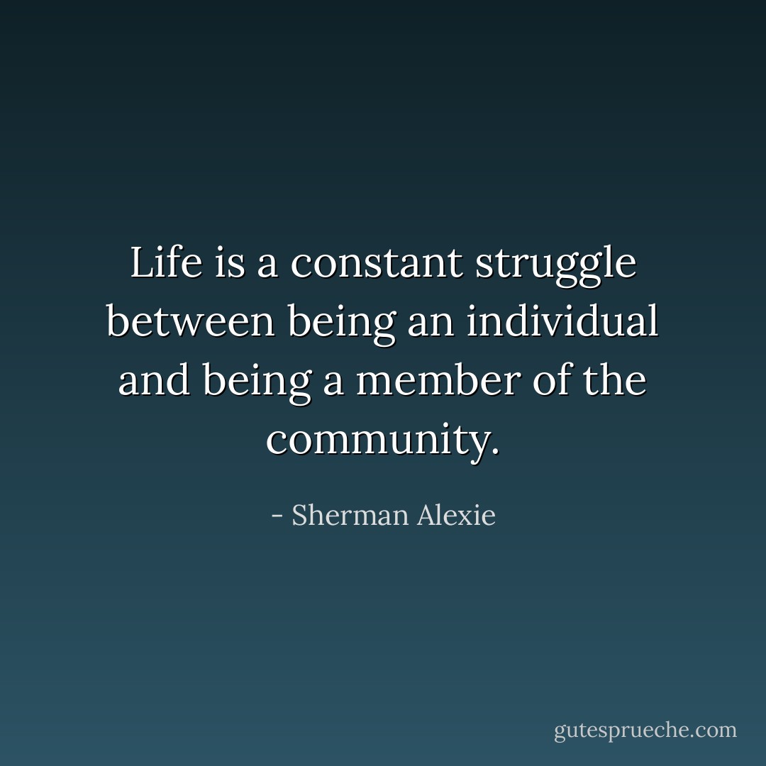 Life is a constant struggle between being an individual and being a member of the community. - Sherman Alexie
