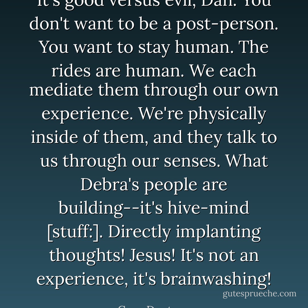 It's good versus evil, Dan. You don't want to be a post-person. You want to stay human. The rides are human. We each mediate them through our own experience. We're physically inside of them, and they talk to us through our senses. What Debra's people are building--it's hive-mind [stuff:]. Directly implanting thoughts! Jesus! It's not an experience, it's brainwashing! - Cory Doctorow