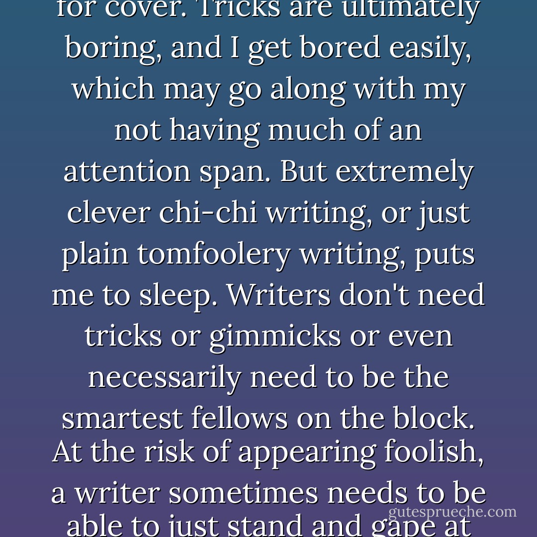 I hate tricks. At the first sign of a trick or gimmick in a piece of fiction, a cheap trick or even an elaborate trick, I tend to look for cover. Tricks are ultimately boring, and I get bored easily, which may go along with my not having much of an attention span. But extremely clever chi-chi writing, or just plain tomfoolery writing, puts me to sleep. Writers don't need tricks or gimmicks or even necessarily need to be the smartest fellows on the block. At the risk of appearing foolish, a writer sometimes needs to be able to just stand and gape at this or that thing- a sunset or an old shoe- in absolute and simple amazement. - Raymond Carver