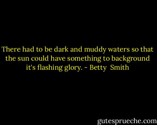 There had to be dark and muddy waters so that the sun could have something to background it's flashing glory. - Betty  Smith