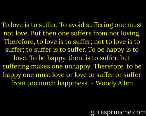 To love is to suffer. To avoid suffering one must not love. But then one suffers from not loving. Therefore, to love is to suffer; not to love is to suffer; to suffer is to suffer. To be happy is to love. To be happy, then, is to suffer, but suffering makes one unhappy. Therefore, to be happy one must love or love to suffer or suffer from too much happiness. - Woody Allen
