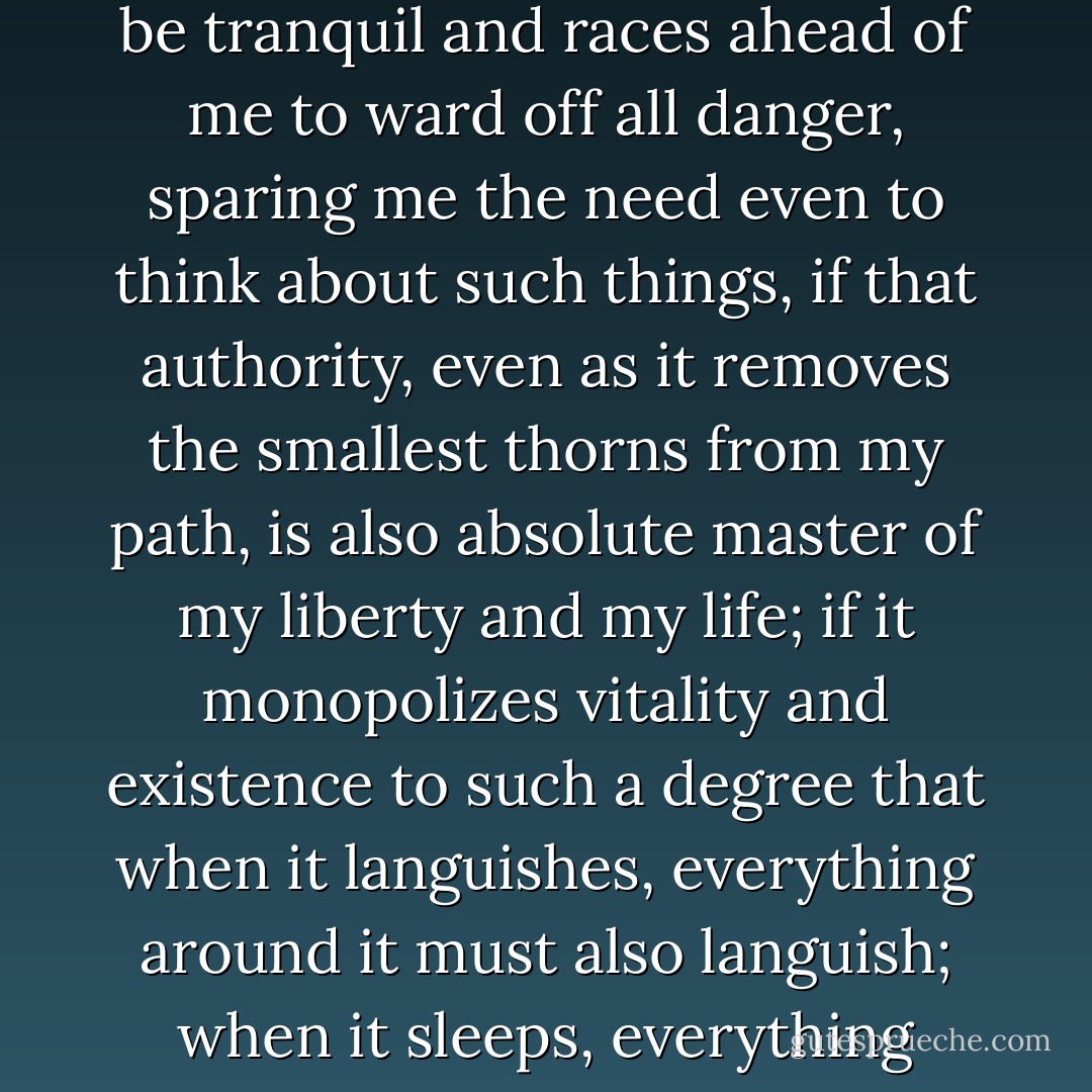 What good does it do me, after all, if an ever-watchful authority keeps an eye out to ensure that my pleasures will be tranquil and races ahead of me to ward off all danger, sparing me the need even to think about such things, if that authority, even as it removes the smallest thorns from my path, is also absolute master of my liberty and my life; if it monopolizes vitality and existence to such a degree that when it languishes, everything around it must also languish; when it sleeps, everything must also sleep; and when it dies, everything must also perish?  - Alexis de Tocqueville