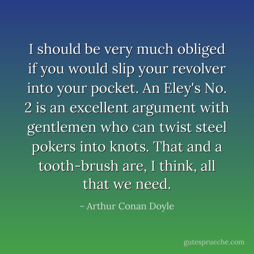 I should be very much obliged if you would slip your revolver into your pocket. An Eley's No. 2 is an excellent argument with gentlemen who can twist steel pokers into knots. That and a tooth-brush are, I think, all that we need. - Arthur Conan Doyle