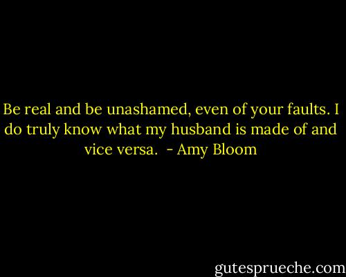 Be real and be unashamed, even of your faults. I do truly know what my husband is made of and vice versa.  - Amy Bloom