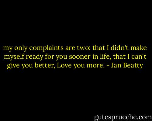 my only complaints are two:<br />that I didn't make myself ready<br />for you sooner in life, that<br />I can't give you better,<br />Love you more. - Jan Beatty