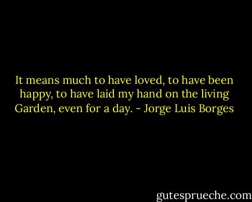 It means much to have loved, to have been happy, to have laid my hand on the living Garden, even for a day. - Jorge Luis Borges