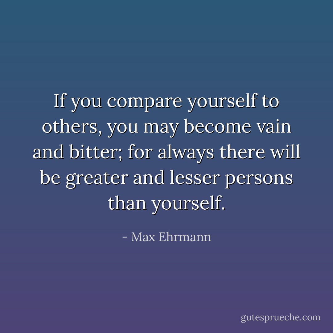 If you compare yourself to others, you may become vain and bitter; for always there will be greater and lesser persons than yourself. - Max Ehrmann