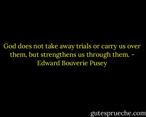 God does not take away trials or carry us over them, but strengthens us through them. - Edward Bouverie Pusey