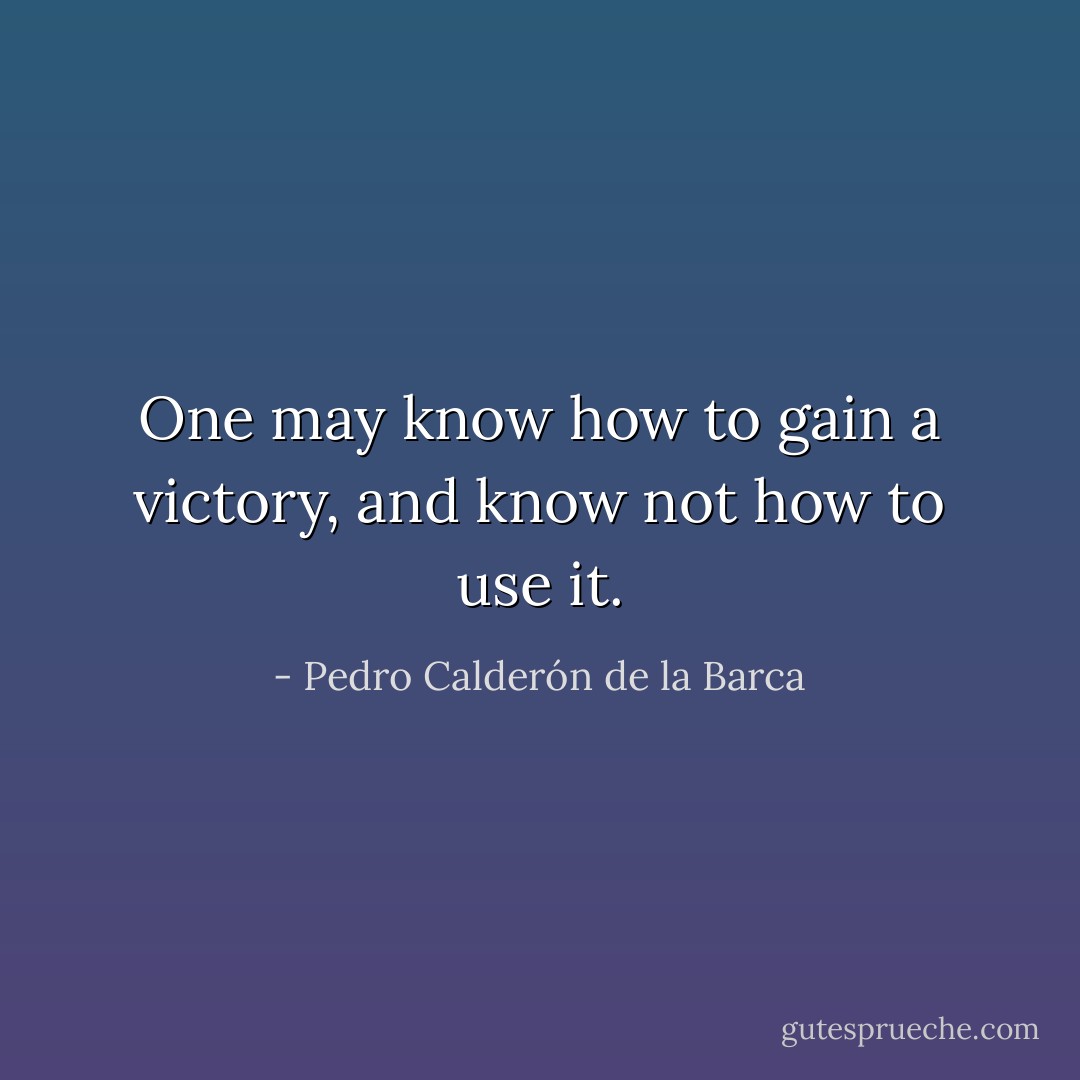 One may know how to gain a victory, and know not how to use it. - Pedro Calderón de la Barca