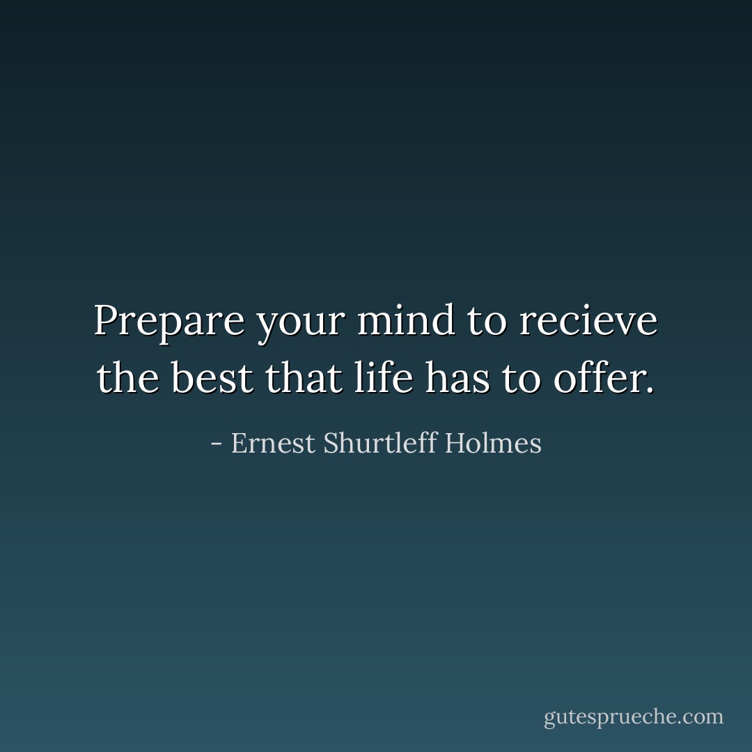 Prepare your mind to recieve the best that life has to offer. - Ernest Shurtleff Holmes