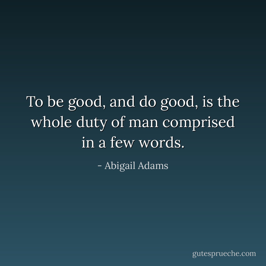 To be good, and do good, is the whole duty of man comprised in a few words. - Abigail Adams