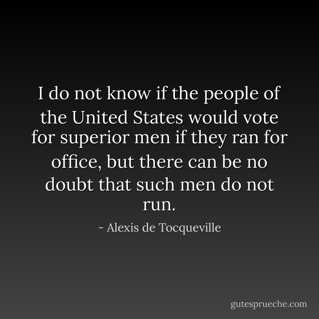 I do not know if the people of the United States would vote for superior men if they ran for office, but there can be no doubt that such men do not run. - Alexis de Tocqueville