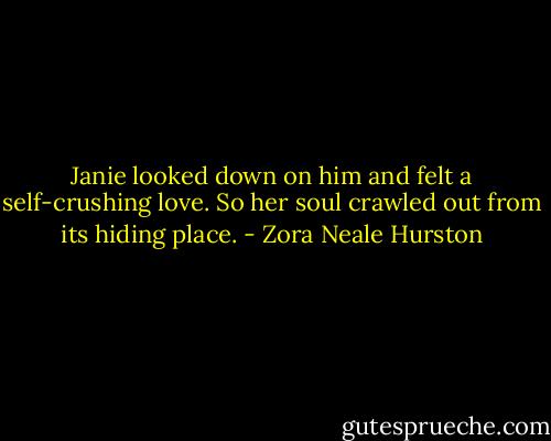 Janie looked down on him and felt a self-crushing love. So her soul crawled out from its hiding place. - Zora Neale Hurston