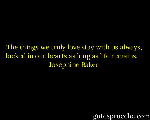 The things we truly love stay with us always, locked in our hearts as long as life remains. - Josephine Baker
