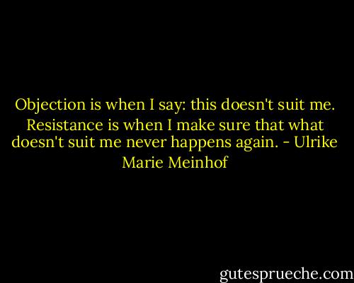 Objection is when I say: this doesn't suit me. Resistance is when I make sure that what doesn't suit me never happens again. - Ulrike Marie Meinhof