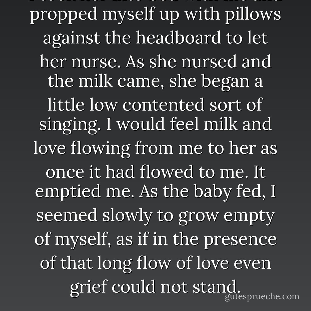 I took her into bed with me and propped myself up with pillows against the headboard to let her nurse. As she nursed and the milk came, she began a little low contented sort of singing. I would feel milk and love flowing from me to her as once it had flowed to me. It emptied me. As the baby fed, I seemed slowly to grow empty of myself, as if in the presence of that long flow of love even grief could not stand. - Wendell Berry