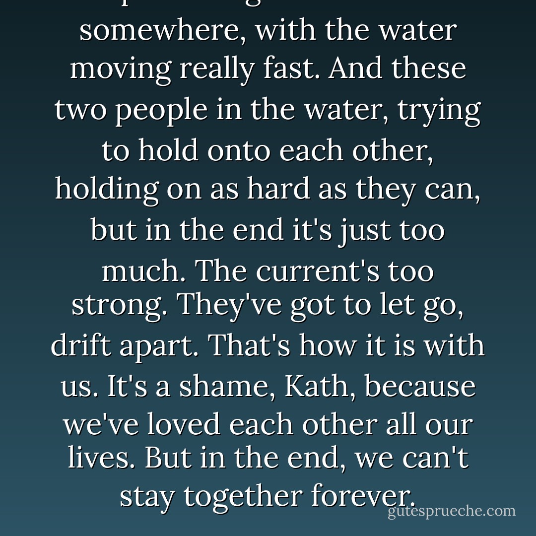 I keep thinking about this river somewhere, with the water moving really fast. And these two people in the water, trying to hold onto each other, holding on as hard as they can, but in the end it's just too much. The current's too strong. They've got to let go, drift apart. That's how it is with us. It's a shame, Kath, because we've loved each other all our lives. But in the end, we can't stay together forever. - Kazuo Ishiguro